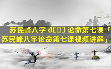 苏民峰八字 🐘 论命第七课「苏民峰八字论命第七课视频讲解」